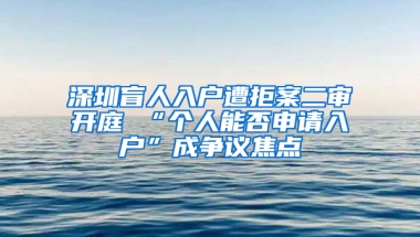 深圳盲人入户遭拒案二审开庭 “个人能否申请入户”成争议焦点