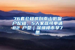 76套公租房向南山低保户配租，5人家庭可申请82㎡户型｜深圳楼市早7条