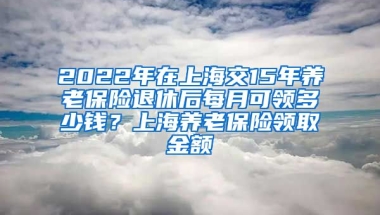 2022年在上海交15年养老保险退休后每月可领多少钱？上海养老保险领取金额