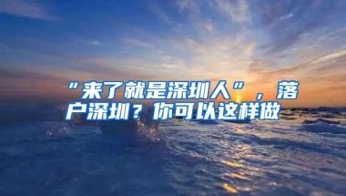 “来了就是深圳人”，落户深圳？你可以这样做→