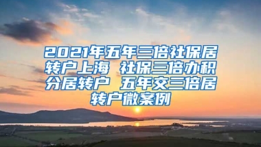 2021年五年三倍社保居转户上海 社保三倍办积分居转户 五年交三倍居转户微案例