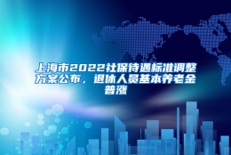 上海市2022社保待遇标准调整方案公布，退休人员基本养老金普涨