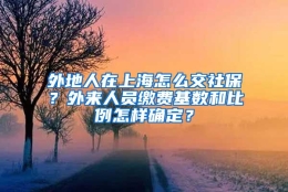 外地人在上海怎么交社保？外来人员缴费基数和比例怎样确定？