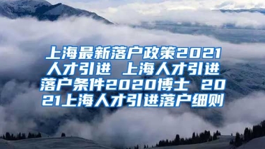 上海最新落户政策2021人才引进 上海人才引进落户条件2020博士 2021上海人才引进落户细则