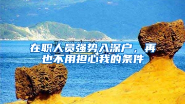 在职人员强势入深户，再也不用担心我的条件