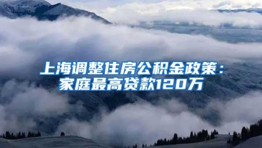 上海调整住房公积金政策：家庭最高贷款120万