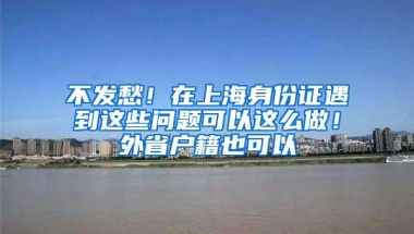 不发愁！在上海身份证遇到这些问题可以这么做！外省户籍也可以