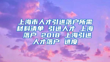 上海市人才引进落户所需材料清单 引进人才 上海 落户 2018 上海引进人才落户 进度