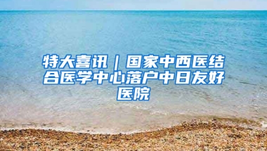 特大喜讯｜国家中西医结合医学中心落户中日友好医院