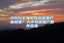 2021上海人才引进落户新政策！人才引进落户条件放宽