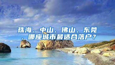 珠海、中山、佛山、东莞，哪座城市最适合落户？