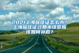 2021上海居住证怎么办？上海居住证过期未续签应该如何补救？