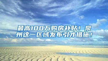 最高100万购房补贴！泉州这一区域发布引才措施！