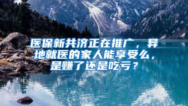 医保新共济正在推广，异地就医的家人能享受么，是赚了还是吃亏？