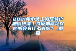 2021年申请上海居转户细则研读｜持证期间社保断缴会有什么影响？_重复