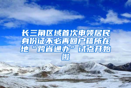 长三角区域首次申领居民身份证不必再回户籍所在地“跨省通办”试点开始啦