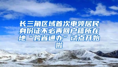 长三角区域首次申领居民身份证不必再回户籍所在地“跨省通办”试点开始啦