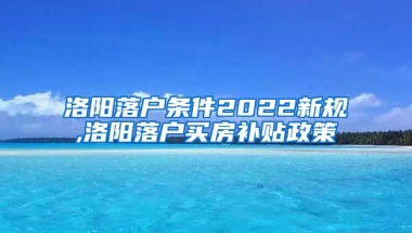 洛阳落户条件2022新规,洛阳落户买房补贴政策