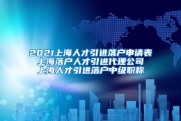 2021上海人才引进落户申请表 上海落户人才引进代理公司 上海人才引进落户中级职称