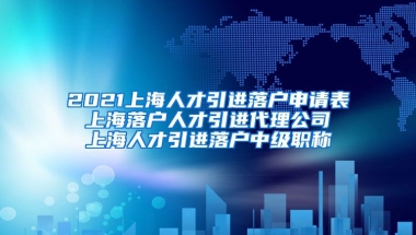 2021上海人才引进落户申请表 上海落户人才引进代理公司 上海人才引进落户中级职称