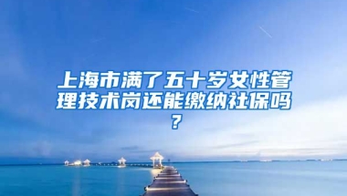 上海市满了五十岁女性管理技术岗还能缴纳社保吗？