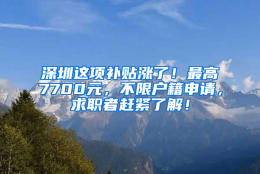 深圳这项补贴涨了！最高7700元，不限户籍申请，求职者赶紧了解！