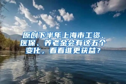 原创下半年上海市工资、医保、养老金会有这五个变化，看看谁更获益？