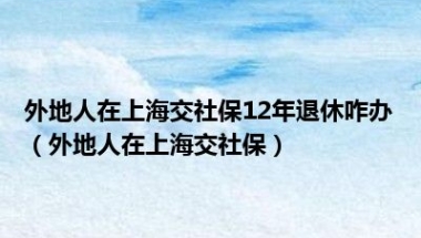 外地人在上海交社保12年退休咋办（外地人在上海交社保）