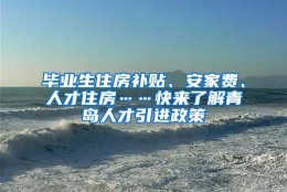 毕业生住房补贴、安家费、人才住房……快来了解青岛人才引进政策