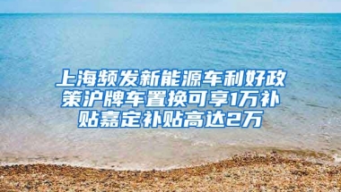 上海频发新能源车利好政策沪牌车置换可享1万补贴嘉定补贴高达2万