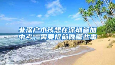 非深户小孩想在深圳参加中考，需要提前做哪些事