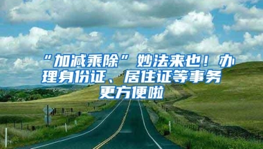 “加减乘除”妙法来也！办理身份证、居住证等事务更方便啦