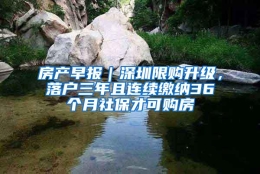 房产早报｜深圳限购升级，落户三年且连续缴纳36个月社保才可购房