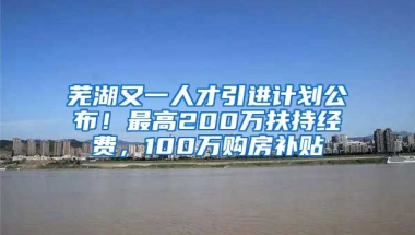 芜湖又一人才引进计划公布！最高200万扶持经费，100万购房补贴