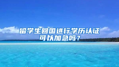 留学生回国进行学历认证可以加急吗？