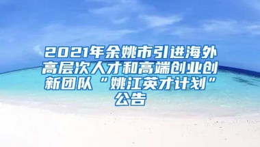 2021年余姚市引进海外高层次人才和高端创业创新团队“姚江英才计划”公告