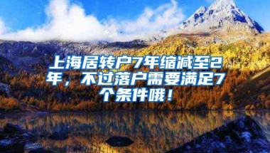 上海居转户7年缩减至2年，不过落户需要满足7个条件哦！