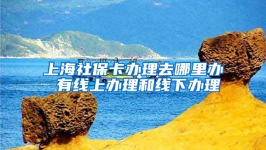 上海社保卡办理去哪里办 有线上办理和线下办理