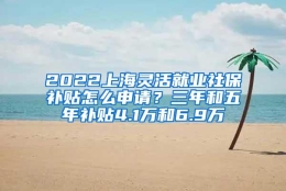 2022上海灵活就业社保补贴怎么申请？三年和五年补贴4.1万和6.9万