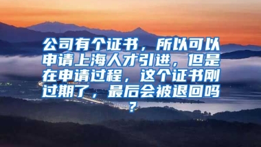 公司有个证书，所以可以申请上海人才引进，但是在申请过程，这个证书刚过期了，最后会被退回吗？