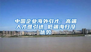 中国企业海外引才：高端人才难引进 低端海归没优势