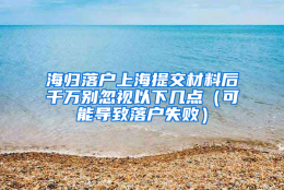 海归落户上海提交材料后千万别忽视以下几点（可能导致落户失败）