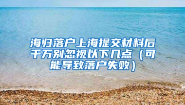 海归落户上海提交材料后千万别忽视以下几点（可能导致落户失败）