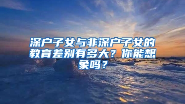 深户子女与非深户子女的教育差别有多大？你能想象吗？