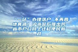 “一站”办理落户 不再两地奔波！沪浙警方推出跨省市户口网上迁移便民新政