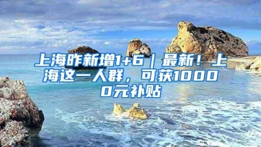 上海昨新增1+6｜最新！上海这一人群，可获10000元补贴