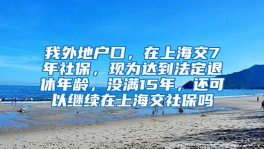 我外地户口，在上海交7年社保，现为达到法定退休年龄，没满15年，还可以继续在上海交社保吗