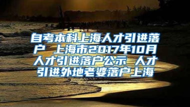 自考本科上海人才引进落户 上海市2017年10月人才引进落户公示 人才引进外地老婆落户上海