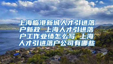 上海临港新城人才引进落户新政 上海人才引进落户工作业绩怎么写 上海人才引进落户公司有哪些