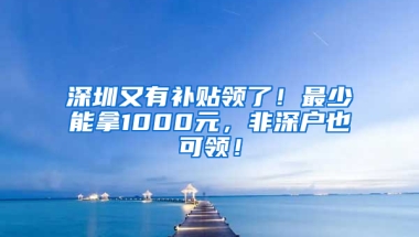 深圳又有补贴领了！最少能拿1000元，非深户也可领！